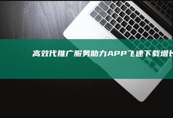 高效代推广服务：助力APP飞速下载增长